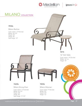 MILANO COLLECTION
2 per carton / 15 Lbs (ea)
Width: 23-1/2”
Depth: 28”
Heigh: 34”
Seat Heigh: 17-1/2”
Milano Dining Chair
7AXSL
2 per carton / 19 Lbs (ea)
Width: 25-1/2”
Depth: 52”
Heigh: 42”
Seat Heigh: 14”
Milano Recliner
7FXSL
2 per carton / 10 Lbs (ea)
Width: 16” rd.
Heigh: 18”
16” Edn Table
5216
2 per carton / 9 Lbs (ea)
Width: 25”
Depth: 22”
Heigh: 15”
Milano Ottoman
7EXSL
17Pagesales@medallionfurniture.com 800.553.0071medallionfurniture.com
 