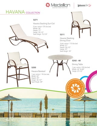 3 per carton / 12 Lbs (ea)
Width: 21”
Depth: 26-1/2”
Heigh: 37”
Seat Heigh: 18”
Havana Stacking
Dining Chair
5211
1 per carton / 18 Lbs (ea)
Width: 22”
Depth: 29”
Heigh: 44-1/2”
Seat Heigh: 28”
Havana Barstool
5200 1 per carton / 50 Lbs (ea)
Width: 42” & 48”
Heigh: 27-1/2”
Dining Table
5242 - 48
HAVANA COLLECTION
2 per carton / 25 Lbs (ea)
Width: 28”
Depth: 77”
Heigh: 39-1/2”
Seat Heigh: 15-1/4”
Havana Stacking Sun Cot
5271
18Page sales@medallionfurniture.com 800.553.0071medallionfurniture.com
 