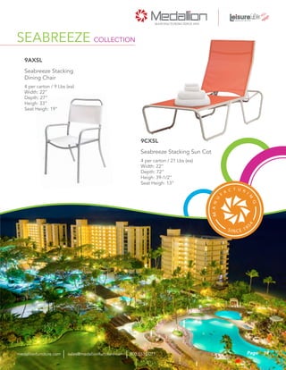 SEABREEZE COLLECTION
4 per carton / 9 Lbs (ea)
Width: 22”
Depth: 27”
Heigh: 33”
Seat Heigh: 19”
Seabreeze Stacking
Dining Chair
9AXSL
4 per carton / 21 Lbs (ea)
Width: 22”
Depth: 72”
Heigh: 39-1/2”
Seat Heigh: 13”
Seabreeze Stacking Sun Cot
9CXSL
19Pagesales@medallionfurniture.com 800.553.0071medallionfurniture.com
 