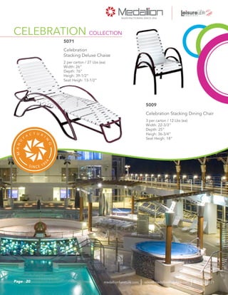 CELEBRATION COLLECTION
2 per carton / 27 Lbs (ea)
Width: 26”
Depth: 76”
Heigh: 39-1/2”
Seat Heigh: 13-1/2”
Celebration
Stacking Deluxe Chaise
5071
3 per carton / 12 Lbs (ea)
Width: 22-3/3”
Depth: 25”
Heigh: 36-3/4”
Seat Heigh: 18”
Celebration Stacking Dining Chair
5009
20Page sales@medallionfurniture.com 800.553.0071medallionfurniture.com
 