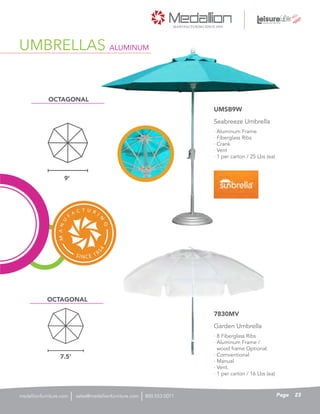 UMBRELLAS ALUMINUM
· Aluminum Frame
· Fiberglass Ribs
· Crank
· Vent
· 1 per carton / 25 Lbs (ea)
Seabreeze Umbrella
UMSB9W
· 8 Fiberglass Ribs
· Aluminum Frame /
wood frame Optional.
· Comventional
· Manual
· Vent.
· 1 per carton / 16 Lbs (ea)
Garden Umbrella
7830MV
9’
7.5’
OCTAGONAL
OCTAGONAL
23Pagesales@medallionfurniture.com 800.553.0071medallionfurniture.com
 