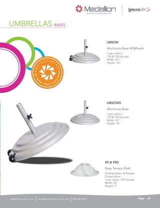 1 per carton /
110 & 150 Lbs (ea)
Width: 23”
Height: 16”
Aluminum Base W/Wheels
UBSCW
1 per carton /
110 & 150 Lbs (ea)
Width: 23”
Height: 16”
Aluminum Base
UBSCWO
Polished Alum. & Powder
Coated Alum.
1 per carton / 85 Lbs (ea)
Width: 22”
Height: 7”
Base Terrace Shell
85 & P85
UMBRELLAS BASES
25Pagesales@medallionfurniture.com 800.553.0071medallionfurniture.com
 