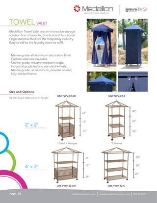 TOWEL VALET
· Marine-grade all aluminum decorative finial.
· Custom valances available.
· Marine-grade, weather resistant snaps.
· Industrial grade locking non-skid wheels.
· Marine-grade, all aluminum, powder coated,
fully welded frame.
Medallion Towel Valet are an innovatibe storage
solution line of durable, practical and functional
Organizational Rack for the hospitality industry.
Easy to roll to the laundry room to refill.
Size and Options
2’ x 2’
4’ x 2’
All the Towel Valet are 6’6” height
1 Shelf + Hamper
20”
20”
24”
24”
20”
20”
12”
12”
20”
20”
24”
24”
3 Shelves
UM-TWV-22-SH
UM-TWV-42-SH
UM-TWV-22-S
UM-TWV-42-S
26Page sales@medallionfurniture.com 800.553.0071medallionfurniture.com
 