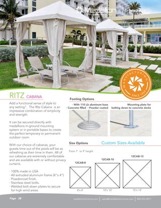 RITZ CABANA
Add a functional sense of style to
any setting”. The RItz Cabana is an
impressive combination of simplicity
and strength.
It can be secured directly with
medallions in-ground mounting
system or in portable bases to create
the perfect temporary or permanent
outdoor room.
With our choice of cabanas, your
guests time out of the pools will be as
refreshing as their time in them. All of
our cabanas are extremely comfortable
and are available with or without privacy
curtains.
· 100% made in USA
· All extruded aluminum frame (4”x 4”)
· Powdercoat finish.
· Stainless steel bolts.
· Welded bolt down plates to secure
for high wind areas.
Size Options
Footing Options
From 7’ to 9’ height
Custom Sizes Available
12CAB-8
12CAB-10
12CAB-12
8’x 8’ 10’x 10’ 12’x 12’
· With 110 Lb aluminum base
· Concrete filled · Powder coated
Mounting plate for
bolting down to concrete decks
28Page sales@medallionfurniture.com 800.553.0071medallionfurniture.com
 