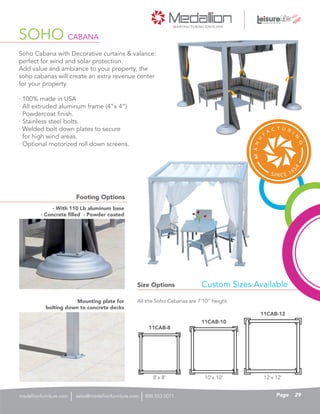 Soho Cabana with Decorative curtains & valance:
perfect for wind and solar protection.
Add value and ambiance to your property, the
soho cabanas will create an extra revenue center
for your property.
· 100% made in USA
· All extruded aluminum frame (4”x 4”)
· Powdercoat finish.
· Stainless steel bolts.
· Welded bolt down plates to secure
for high wind areas.
· Optional motorized roll down screens.
SOHO CABANA
Size Options
Footing Options
All the Soho Cabanas are 7’10” height
Custom Sizes Available
8’x 8’
11CAB-8
11CAB-10
11CAB-12
10’x 10’ 12’x 12’
· With 110 Lb aluminum base
· Concrete filled · Powder coated
Mounting plate for
bolting down to concrete decks
29Pagesales@medallionfurniture.com 800.553.0071medallionfurniture.com
 