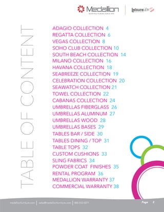 ADAGIO COLLECTION 4
UMBRELLAS BASES 29
MEDALLION WARRANTY 37
COMMERCIAL WARRANTY 38
RENTAL PROGRAM 36
POWDER COAT FINISHES 35
SLING FABRICS 34
CUSTOM CUSHIONS 33
TABLES DINING / TOP 31
TABLE TOPS 32
TABLES BAR / SIDE 30
UMBRELLAS WOOD 28
UMBRELLAS FIBERGLASS 26
UMBRELLAS ALUMINUM 27
CABANAS COLLECTION 24
TOWEL COLLECTION 22
SEAWATCH COLLECTION 21
CELEBRATION COLLECTION 20
SEABREEZE COLLECTION 19
HAVANA COLLECTION 18
MILANO COLLECTION 16
SOUTH BEACH COLLECTION 14
SOHO CLUB COLLECTION 10
VEGAS COLLECTION 8
REGATTA COLLECTION 6
TABLEOFCONTENT
3Pagesales@medallionfurniture.com 800.553.0071medallionfurniture.com
 