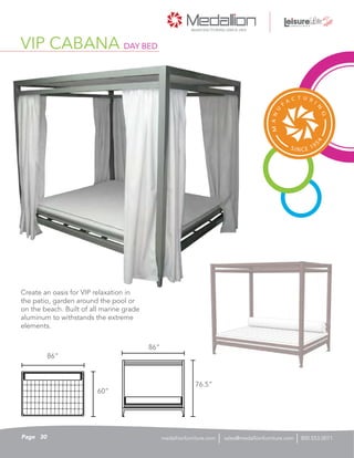 VIP CABANA DAY BED
86”
86”
76.5”
60”
Create an oasis for VIP relaxation in
the patio, garden around the pool or
on the beach. Built of all marine grade
aluminum to withstands the extreme
elements.
30Page sales@medallionfurniture.com 800.553.0071medallionfurniture.com
 