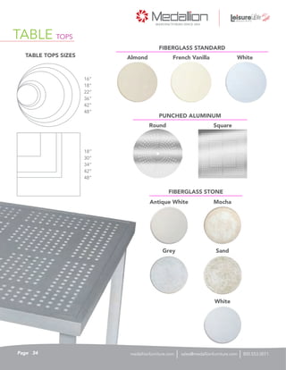 TABLE TOPS
TABLE TOPS SIZES
Antique White Mocha
Almond French Vanilla White
Round Square
Grey Sand
White
FIBERGLASS STANDARD
PUNCHED ALUMINUM
FIBERGLASS STONE
16”
18”
18”
22”
30”
36”
34”
42”
42”
48”
48”
34Page sales@medallionfurniture.com 800.553.0071medallionfurniture.com
 