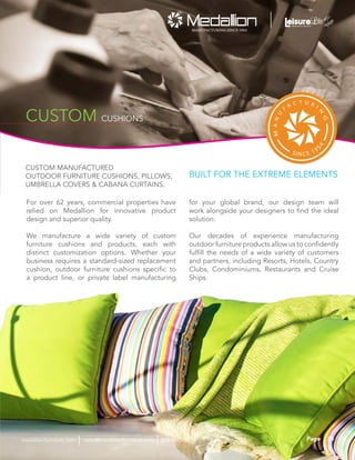CUSTOM CUSHIONS
CUSTOM MANUFACTURED
OUTDOOR FURNITURE CUSHIONS, PILLOWS,
UMBRELLA COVERS & CABANA CURTAINS.
BUILT FOR THE EXTREME ELEMENTS
For over 62 years, commercial properties have
relied on Medallion for innovative product
design and superior quality.
We manufacture a wide variety of custom
furniture cushions and products, each with
distinct customization options. Whether your
business requires a standard-sized replacement
cushion, outdoor furniture cushions specific to
a product line, or private label manufacturing
for your global brand, our design team will
work alongside your designers to find the ideal
solution.
Our decades of experience manufacturing
outdoor furniture products allow us to confidently
fulfill the needs of a wide variety of customers
and partners, including Resorts, Hotels, Country
Clubs, Condominiums, Restaurants and Cruise
Ships.
35Pagesales@medallionfurniture.com 800.553.0071medallionfurniture.com
 