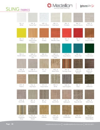 923 - A
Cane Wicker
Desert
SLING FABRICS
915 - B
Bellingrath
1409 - B
Watercolor
Tweed
1424 - B
Cane Oyster
909 - A
Cane Wicker
Balsa
941 - A
Yellow
1422 - B
Island Palm
805 - A
Grey Sand
1428 - B
Grasscloth
Bronze
931 - A
White
956 - A
Verde
1405 - B
Dupioni Spice
1411 - B
Taupe Tweed
921 - B
Driftwood
912 - B
Chambray
Stripe
1401 - B
Shantung White
1415 - B
Tropico
962 - A
Red
1410 - B
Sisal Tungsten
806 - A
Almond Stucco
1426 - B
Chesterfield
911 - A
Linen
964 - B
Santiago Stripe
963 - A
Salsa
1407 - B
Raffia Pecan
1404 - B
Delray Stripe
Kiwi
906 - A
Porcelain
920 - B
Natural Brush
Forest Abbey
801 - A
Burlap
961 - A
Snappy
1408 - B
Sisal Aluminum
1423 - B
Island Palms
950 - A
Garden Green
1425 - A
Birch Crest
949 - A
Forest Green
1427 - B
Napa Brindle
916 - A
Paja Fabric
802 - A
Dupioni Kiwi
934 - B
Dense Pearl
917 - B
Hoffman
957 - B
Metallica Salsa
907 - A
Natural
1418 - B
Chinchilla
1421 - A
Straw Mat
Cognac
904 - B
Brass
918 - B
Raw Linen
1403 - B
Delray Stripe
Snappy
1419 - A
Aqua Marine
940 - A
Mayan Teal
36Page sales@medallionfurniture.com 800.553.0071medallionfurniture.com
 