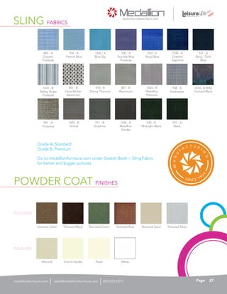 971 - B
Graphite
SLING FABRICS
POWDER COAT FINISHES
TEXTURED
POLISHED
1435 - B
Nickel
Grade A: Standard
Grade B: Premium
Go to medallionfurniture.com under Swatch Book > Sling Fabric
for better and bigger pictures.
967 - B
Cane Wicker
Aluminum
Victorian Gold
Almond
937 - A
Navy - Dark
Blue
1430 - A
Blue Sky
1434 - B
Metallica
Platinum
Textured Rust
White
Textured Silver
1436 - B
Metallica
Smoke
938 - B
Seabreeze
1432 - A
Dupioni
Sapphire
807 - B
Aluminum
Textured Black
French Vanilla
936 - A
Sea Isle Blue
Poolside
932 - A
French Blue
1431 - B
Delrey Stripe
Poolside
933 - A
Royal Blue
970 - B
Dense Titanium
Textured Green
Pearl
Textured Sand
803 - A
Dupioni
Poolside
927 - A
Black
1433 - B Wild
Orchard Black
924 - A
Midnight Black
947 - A
Turquesa
37Pagesales@medallionfurniture.com 800.553.0071medallionfurniture.com
 