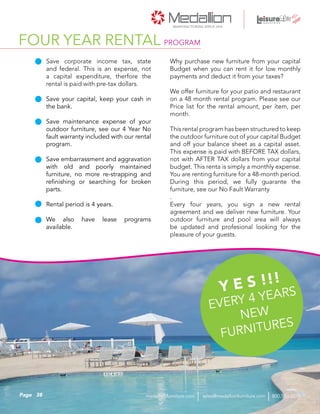 Why purchase new furniture from your capital
Budget when you can rent it for low monthly
payments and deduct it from your taxes?
We offer furniture for your patio and restaurant
on a 48 month rental program. Please see our
Price list for the rental amount, per ítem, per
month.
This rental program has been structured to keep
the outdoor furniture out of your capital Budget
and off your balance sheet as a capital asset.
This expense is paid with BEFORE TAX dollars,
not with AFTER TAX dollars from your capital
budget. This renta is simply a monthly expense.
You are renting furniture for a 48-month period.
During this period, we fully guarante the
furniture, see our No Fault Warranty
.
Every four years, you sign a new rental
agreement and we deliver new furniture. Your
outdoor furniture and pool area will always
be updated and profesional looking for the
pleasure of your guests.
Save corporate income tax, state
and federal. This is an expense, not
a capital expenditure, therfore the
rental is paid with pre-tax dollars.
Save your capital, keep your cash in
the bank.
Save maintenance expense of your
outdoor furniture, see our 4 Year No
fault warranty included with our rental
program.
Save embarrassment and aggravation
with old and poorly maintained
furniture, no more re-strapping and
refinishing or searching for broken
parts.
Rental period is 4 years.
We also have lease programs
available.
Y E S !!!
EVERY 4 YEARS
NEW
FURNITURES
FOUR YEAR RENTAL PROGRAM
38Page sales@medallionfurniture.com 800.553.0071medallionfurniture.com
 