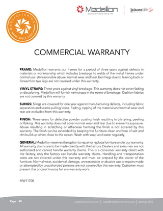 COMMERCIAL WARRANTY
FRAME: Medallion warrants our frames for a period of three years against defects in
materials or workmanship which includes breakage to welds of the metal frames under
normal use. Unreasonable abuse, normal wear and tear, bent legs due to leaning back or
forward on two legs are not covered under this warranty.
VINYL STRAPS: Three years against vinyl breakage. This warranty does not cover fading
or discoloring. Medallion will furnish new straps in the event of breakage. Cushion fabrics
are not covered by this warranty.
SLINGS: Slings are covered for one year against manufacturing defects, including fabric
separation and seams pulling loose. Fading, ripping of the material and normal wear and
tear are excluded from this warranty.
FINISH: Three years for defective powder coating finish resulting in blistering, peeling
or flaking. This warranty does not cover normal wear and tear due to elements exposure.
Abuse resulting in scratching or otherwise harming the finish is not covered by this
warranty. The finish can be extended by keeping the furniture clean and free of salt and
dirt build-up when close to the ocean. Wash with soap and water regularly.
GENERAL:Medallionreservestheoptiontorepairorreplacefurnitureunderourwarranty.
All warranty claims are to be made directly with the factory. Dealers and salesmen are not
authorized and cannot handle warranty claims. This is a consumer warranty direct with
the factory, only the factory can handle warranty claims. Handling and transportation
costs are not covered under this warranty and must be prepaid by the owner of the
furniture. Normal wear, accidental damage, unreasonable or abusive use or repairs made
or attempted by unauthorized persons are not covered by this warranty. Customer must
present the original invoice for any warranty work.
MW11700
40Page sales@medallionfurniture.com 800.553.0071medallionfurniture.com
 