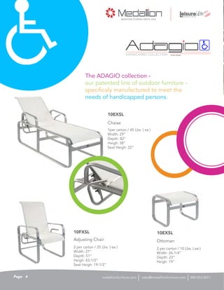 1per carton / 45 Lbs. ( ea )
Width: 29”
Depth: 82”
Heigh: 38”
Seat Heigh: 22”
Chaise
10EXSL
HANDICAPPED COLLECTION PATENT PENDING
The ADAGIO collection -
our patented line of outdoor furniture -
specificaly manufactured to meet the
needs of handicapped persons.
2 per carton / 25 Lbs. ( ea )
Width: 27”
Depth: 51”
Heigh: 43-1/2”
Seat Heigh: 19-1/2”
Adjusting Chair
10FXSL
2 per carton / 10 Lbs. ( ea )
Width: 26-1/4”
Depth: 23”
Heigh: 19”
Ottoman
10EXSL
4Page sales@medallionfurniture.com 800.553.0071medallionfurniture.com
 