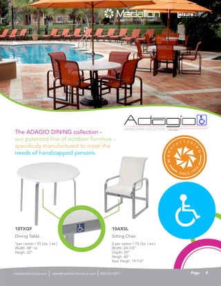 HANDICAPPED COLLECTION PATENT PENDING
The ADAGIO DINING collection -
our patented line of outdoor furniture -
specificaly manufactured to meet the
needs of handicapped persons.
1per carton / 55 Lbs. ( ea )
Width: 48” rd
Heigh: 32”
Dining Table
10TXQF
ADAGIO COLLECTION
2 per carton / 15 Lbs. ( ea )
Width: 24-1/2”
Depth: 25”
Heigh: 40”
Seat Heigh: 19-1/2”
Sitting Chair
10AXSL
5Pagesales@medallionfurniture.com 800.553.0071medallionfurniture.com
 