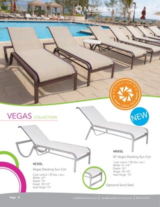 2 per carton / 29 Lbs. ( ea )
Width: 27”
Depth: 76”
Heigh: 39-1/2”
Seat Heigh: 15”
Vegas Stacking Sun Cot
4CXSL
1 per carton / 58 Lbs. ( ea )
Width: 51-1/2”
Depth: 76”
Heigh: 39-1/2”
Seat Heigh: 15”
SF Vegas Stacking Sun Cot
4NXSL
NEWVEGAS COLLECTION
Optional Sand Sled
8Page sales@medallionfurniture.com 800.553.0071medallionfurniture.com
 