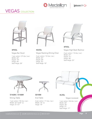1 per carton / 27 Lbs. ( ea )
Width: 22”
Depth: 19”
Heigh: 49”
Seat Heigh: 28”
Vegas Bar Stool
4PXSL
4 per carton / 12 Lbs. ( ea )
Width: 25”
Depth: 28”
Heigh: 35”
Seat Heigh: 18”
Vegas Stacking Dining Chair
4AXSL
2 per carton / 14 Lbs. ( ea )
Width: 27”
Depth: 31”
Heigh: 40”
Seat Heigh: 25”
Vegas High Back Recliner
4FXSL
1 per carton / 46 Lbs. ( ea )
Width: 50”
Depth: 30”
Heigh: 31”
Seat Heigh: 17”
4LXSL
1 per carton / 50 Lbs. ( ea )
Width: 42” & 48” rd.
Heigh: 27-1/2”
Dining Table
5142M / 5148M
2 per carton / 11 Lbs. ( ea )
Width: 18” rd.
Heigh: 18”
End Table
5018M
Vegas Loveseat
VEGAS COLLECTION
9Pagesales@medallionfurniture.com 800.553.0071medallionfurniture.com
 