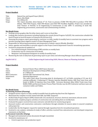 Since Mar’12-Mar’14 Petrofac Emirates LLC (EPC Company), Ruwais, Abu Dhabi as Project Control
Assistant (Planning)
Project Handled:
Title: Natural Gas and Liquid Project (NGL4)
Client: Gasco, Abu Dhabi
Value: $ 2.2 Billion US
Scope: The report describes about Ruwais 4th
GL Train to process 27,000 TPD NGL/LPG & produce 4750 TPD
Ethane, 7850 TPD Propane, 9360 TPD Butane and 5540 TPD Paraffinic Naphtha. Project was awarded by
Joint Venture of Petrofac & GS Engineering & Construction in July 2009. It consisting of work like
engineering, procurement, construction and commissioning of utilities.
Key Result Areas:
• Drafting various graphics like Pie & Bar charts and S-curve in Excel files
• Looking after business documents including Updating the actuals (Actual Progress %,ES,EF) the construction schedule like
level-IV based on level-III master in Primavera P6 (Version 8.2).
• Assessing the progress report generating by contractor on daily, weekly & monthly basis to ascertain true progress and to
provide warnings about negative trends to Project Management Team
• Responsible for delivering presentations and preparation of tabular reports (Weekly, Monthly)
• letters, agendas and timetables to provide support to the Project Control Department Team for streamlining operations
• Involved in preparation & updation of:
o Pre-commissioning & commissioning of PMS activities on weekly basis
o Productivity rate for construction level details
o Manpower and Equipment histogram on weekly & monthly basis
• Monitoring the task on daily basis & generating report as per status and informing Manager about different appointments.
Aug’06-Feb’12 Galfar Engineering & Contracting SAOG, Muscat, Oman as Planning Assistant
Project Handled:
Title: Harweel Cluster Phase 2AB Project, Harweel
Client: Petroleum Development of Oman (PDO), Oman
Value: $ 1.2 Billion US
Main Contractor: Petrofac E&C International Ltd., Oman
Department: Planning Department
Scope: The report dealt about Processing plant & development of 5 oil fields consisting of 32 new & 8
existing wellheads, 5 Gathering & 1 Remote Injection Manifold Station, GRE Flow Lines from well
heads to RGMS, CS Injection lines from RIMS, Corrosion Resistant Alloy (CRA) Trunk Lines from
RGMS/ RIMS and Harweel Cluster Process Plant. Petrofac was the EPC Contractor and have main sub
contactors Galfar and Tekfen.
Key Result Areas:
As Planning Assistant (Planning)
• Designed various reports on daily, weekly & monthly basis by gathering data from Site Engineers
• Maintained the complete records related with ISBL and OSBL manpower
• Drafted Daily Progress Report (DPR) related with civil, mechanical, structure, electrical, instrument, telecom sector
• Monitored the complete progress activities of construction site and editing them on weekly basis
• Evaluated the papers received from main contractor and edit them for monitoring program
• Assessed vendors and construction contractors contribution through schedules & resource plans to assured compliance
with project list
• Looked after the Site Engineer request for material through requisition form for streamlined operations
• Involved in rate analysis, estimation & study of offers activities received from subcontractors and developed comparison
statements on that basis
As Document Controller (Piping)
• Managed and maintained various documents through transmittals
• Involved in maintenance of:
o Crew & supervisor wise production report
 