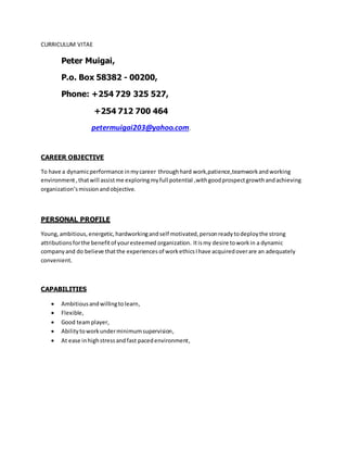 CURRICULUM VITAE
Peter Muigai,
P.o. Box 58382 - 00200,
Phone: +254 729 325 527,
+254 712 700 464
petermuigai203@yahoo.com.
CAREER OBJECTIVE
To have a dynamicperformance inmycareer throughhard work,patience,teamworkandworking
environment,thatwill assistme exploringmyfull potential ,withgoodprospectgrowthandachieving
organization’smissionandobjective.
PERSONAL PROFILE
Young,ambitious, energetic, hardworkingandself motivated,personreadytodeploythe strong
attributionsforthe benefitof youresteemed organization. Itismy desire toworkin a dynamic
companyand do believe thatthe experiences of workethicsIhave acquiredoverare an adequately
convenient.
CAPABILITIES
 Ambitiousandwillingtolearn,
 Flexible,
 Good teamplayer,
 Abilitytoworkunderminimumsupervision,
 At ease inhighstressandfast pacedenvironment,
 