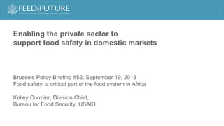 Enabling the private sector to
support food safety in domestic markets
Brussels Policy Briefing #52, September 19, 2018
Food safety: a critical part of the food system in Africa
Kelley Cormier, Division Chief,
Bureau for Food Security, USAID
 