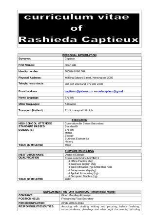 PERSONAL INFORMATION
Surname: Captieux
First Names: Rashieda
Identity number 680814 0180 084
Physical Address: 46 King Edward Street, Kensington, 2092
Telephone contacts 084 334 2324 and 072 992 2438
E-mail address captieuxr@yahoo.com or rashcaptieux@gmail
Home language: English
Other languages: Afrikaans
Transport (Method): Public transport/Lift club
EDUCATION
HIGH SCHOOL ATTENDED Coronationville Senior Secondary
STANDARD PASSED Standard 9
SUBJECTS: English
Maths
Biology
Business Economics
History
YEAR COMPLETED 1983
FURTHER EDUCATION
INSTITUTION NAME Damelin College
QUALIFICATION Commercial Matric N3/NSC 3
Office Practice (hg)
Business English (hg),
Sake Afrikaans (hg) Small Business
Entrepreneurship (hg)
Applied Accounting (hg)
Computer Practice (hg)
YEAR COMPLETED 2012
EMPLOYMENT HISTORY (CONTRACT) (from most recent)
COMPANY: Ginen Moodley Attorneys
POSITION HELD: Freelancing Float Secretary
PERIOD EMPLOYED: 2 Feb 2016 to Date
RESPONSIBILITIES/DUTIES: Assisting with drafting, editing and perusing, before finalising,
correspondence, pleadings and other legal documents, including
 