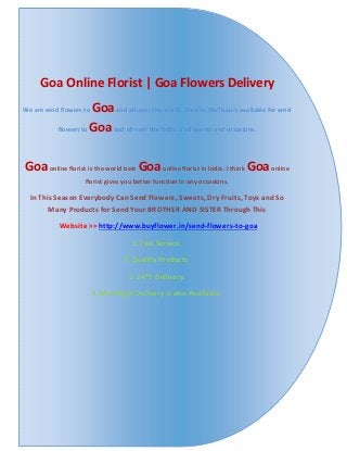 Goa Online Florist | Goa Flowers Delivery
We are send flowers to Goaand all over the world. We are 24x7 hours available for send
flowers to Goaand all over the India in all events and occasions.
Goaonline florist is the world best Goaonline florist in India. I think Goaonline
florist gives you better function in any occasions.
In This Season Everybody Can Send Flowers, Sweets, Dry Fruits, Toys and So
Many Products for Send Your BROTHER AND SISTER Through This
Website >> http://www.buyflower.in/send-flowers-to-goa
1. Fast Service.
2. Quality Products.
3. 24*7 Delivery.
4. Mid Night Delivery is also Available.
 