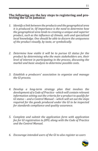 11
The following are the key steps to registering and pro-
tecting the GI in Jamaica:
1.	 Identify a link between the products and the geographical area
it is produced in. Of importance is the need to determine how
the geographical area lends to creating a unique and superior
product, such as the influence of climate, soils and specialized
local knowledge. One should be able to discern the uniqueness
of the product visually, by taste, or symbolically.
2.	 Determine how viable it will be to pursue GI status for the
product by determining who the main stakeholders are, their
level of interest in participating in the process, discussing the
market and basic analysis to determine possible costs.
3.	 Establish a producers’ association to organize and manage
the GI process.
4.	 Develop a long-term strategy plan that involves the
development of a Code of Practice - which will contain relevant
information setting out the criteria for a product to qualify for
GI status – and a Control Manual – which will set out the steps
required for the goods produced under the GI to be inspected
for standards compliance and quality assurance.
5.	 Complete and submit the application form with application
fee for GI registration to JIPO, along with the Code of Practice
and the Control Manual.
6.	 Encourage intended users of the GI to also register as users
 