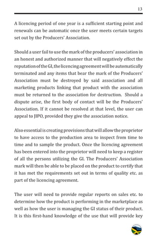 13
A licencing period of one year is a sufficient starting point and
renewals can be automatic once the user meets certain targets
set out by the Producers’ Association.
Should a user fail to use the mark of the producers’ association in
an honest and authorized manner that will negatively effect the
reputationoftheGI,thelicencingagreementwillbeautomatically
terminated and any items that bear the mark of the Producers’
Association must be destroyed by said association and all
marketing products linking that product with the association
must be returned to the association for destruction. Should a
dispute arise, the first body of contact will be the Producers’
Association. If it cannot be resolved at that level, the user can
appeal to JIPO, provided they give the association notice.
Alsoessentialiscreatingprovisionsthatwillallowtheproprietor
to have access to the production area to inspect from time to
time and to sample the product. Once the licencing agreement
has been entered into the proprietor will need to keep a register
of all the persons utilizing the GI. The Producers’ Association
mark will then be able to be placed on the product to certify that
it has met the requirements set out in terms of quality etc. as
part of the licencing agreement.
The user will need to provide regular reports on sales etc. to
determine how the product is performing in the marketplace as
well as how the user is managing the GI status of their product.
It is this first-hand knowledge of the use that will provide key
 