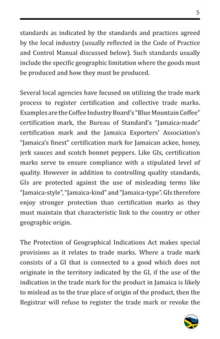 5
standards as indicated by the standards and practices agreed
by the local industry (usually reflected in the Code of Practice
and Control Manual discussed below). Such standards usually
include the specific geographic limitation where the goods must
be produced and how they must be produced.
Several local agencies have focused on utilizing the trade mark
process to register certification and collective trade marks.
ExamplesaretheCoffeeIndustryBoard’s“BlueMountainCoffee”
certification mark, the Bureau of Standard’s “Jamaica-made”
certification mark and the Jamaica Exporters’ Association’s
“Jamaica’s finest” certification mark for Jamaican ackee, honey,
jerk sauces and scotch bonnet peppers. Like GIs, certification
marks serve to ensure compliance with a stipulated level of
quality. However in addition to controlling quality standards,
GIs are protected against the use of misleading terms like
“Jamaica-style”, “Jamaica-kind” and “Jamaica-type”. GIs therefore
enjoy stronger protection than certification marks as they
must maintain that characteristic link to the country or other
geographic origin.
The Protection of Geographical Indications Act makes special
provisions as it relates to trade marks. Where a trade mark
consists of a GI that is connected to a good which does not
originate in the territory indicated by the GI, if the use of the
indication in the trade mark for the product in Jamaica is likely
to mislead as to the true place of origin of the product, then the
Registrar will refuse to register the trade mark or revoke the
 