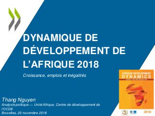 DYNAMIQUE DE
DÉVELOPPEMENT DE
L’AFRIQUE 2018
Croissance, emplois et inégalités
Thang Nguyen
Analyste politique — Unité Afrique, Centre de développement de
l’OCDE
Bruxelles, 20 novembre 2018
 