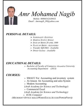 Amr Mohamed Nagib
Mobile: 00966542430933
Email : Amrnagib_89@yahoo.com
PERSONAL DETAILS:
 NATIONALITY :EGYPTIAN
 MARITAL STATUS :SINGLE
 DATE OF BIRTH:20 APRIL 1989
 PLACE OF BIRTH : ALEXANDRIA
 Trasnfer IQUIMA : Available
 Driver license : Available
EDUCATIONAL DETAILS:
 Bachelor of Faculty of Commerce Alexandria University
Accounting Department (2013)
COURSES:
 SMACC For Accounting and inventory system
 Al-Ameen for Accounting and sales System
 Modern Accounting
(Arab Academy for Science and Technology)
 Commercial Excel
(Arab Academy for Science and Technology)
 ICDL Computer
(MICROSOFT OFFICE SKILLS/WORD/EXCEL/ACCESS/POWERPOINT)
 