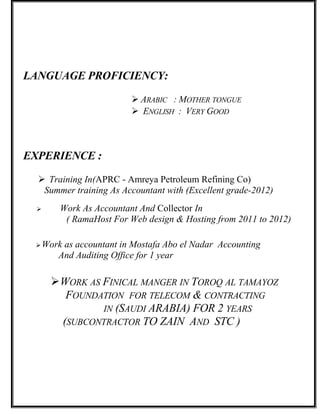 LANGUAGE PROFICIENCY:
 ARABIC : MOTHER TONGUE
 ENGLISH : VERY GOOD
EXPERIENCE :
 Training In(APRC - Amreya Petroleum Refining Co)
Summer training As Accountant with (Excellent grade-2012)
 Work As Accountant And Collector In
( RamaHost For Web design & Hosting from 2011 to 2012)
Work as accountant in Mostafa Abo el Nadar Accounting
And Auditing Office for 1 year
WORK AS FINICAL MANGER IN TOROQ AL TAMAYOZ
FOUNDATION FOR TELECOM & CONTRACTING
IN (SAUDI ARABIA) FOR 2 YEARS
(SUBCONTRACTOR TO ZAIN AND STC )
 