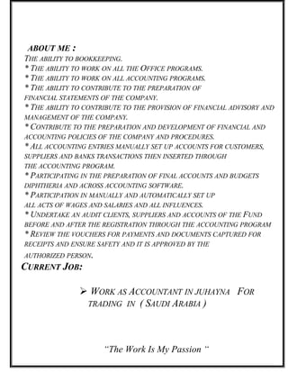 ABOUT ME :
THE ABILITY TO BOOKKEEPING.
* THE ABILITY TO WORK ON ALL THE OFFICE PROGRAMS.
* THE ABILITY TO WORK ON ALL ACCOUNTING PROGRAMS.
* THE ABILITY TO CONTRIBUTE TO THE PREPARATION OF
FINANCIAL STATEMENTS OF THE COMPANY.
* THE ABILITY TO CONTRIBUTE TO THE PROVISION OF FINANCIAL ADVISORY AND
MANAGEMENT OF THE COMPANY.
* CONTRIBUTE TO THE PREPARATION AND DEVELOPMENT OF FINANCIAL AND
ACCOUNTING POLICIES OF THE COMPANY AND PROCEDURES.
* ALL ACCOUNTING ENTRIES MANUALLY SET UP ACCOUNTS FOR CUSTOMERS,
SUPPLIERS AND BANKS TRANSACTIONS THEN INSERTED THROUGH
THE ACCOUNTING PROGRAM.
* PARTICIPATING IN THE PREPARATION OF FINAL ACCOUNTS AND BUDGETS
DIPHTHERIA AND ACROSS ACCOUNTING SOFTWARE.
* PARTICIPATION IN MANUALLY AND AUTOMATICALLY SET UP
ALL ACTS OF WAGES AND SALARIES AND ALL INFLUENCES.
* UNDERTAKE AN AUDIT CLIENTS, SUPPLIERS AND ACCOUNTS OF THE FUND
BEFORE AND AFTER THE REGISTRATION THROUGH THE ACCOUNTING PROGRAM
* REVIEW THE VOUCHERS FOR PAYMENTS AND DOCUMENTS CAPTURED FOR
RECEIPTS AND ENSURE SAFETY AND IT IS APPROVED BY THE
AUTHORIZED PERSON.
CURRENT JOB:
 WORK AS ACCOUNTANT IN JUHAYNA FOR
TRADING IN ( SAUDI ARABIA )
“The Work Is My Passion “
 