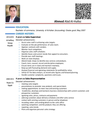 Ahmed Abd Al-Hafez
EDUCATION:
Bachelor of commerce, University of Al Azhar (Accounting) Grade good. May 2007
CAREER HISTORY:
2012-2016
Al Kaffary
Group
Riyadh
4 years as Sales Supervisor
Detailed achievements:
o Assist sales staff in achieving sales targets.
o Evaluate on-the-job performance of sales team.
o Approve contracts with vendors.
o Monitor local competitors.
o Organize sales staff schedules.
o Identify future and current trends that appeal to consumers.
o Preside over staff meetings.
o Work on store displays.
o Attend trade shows to identify new services and products.
o Coach, train, counsel, recruit and discipline employees.
o Ensure items are in stock and maintain inventory.
o Keep up with fluctuating demand and supply.
o Analyze financial and operating statements for profitability ratios.
o Utilize ICT for data analysis, to record sales figures and forward planning.
o Handle customer complaints, questions and issues.
2008-2012
Raytx Co
Egypt
4 years as Sales Representative
Detailed achievements:
o meeting sales targets
o presentations to promote new products and special deals
o making appointments to meet new and existing customers
o Establishes, develops and maintains business relationships with current customers and
prospective customers
o agreeing sales, prices, contracts and payments
o advising customers about delivery schedules and after-sales service
o contact with existing customers in person and by telephone
o recording orders and sending details to the sales office
o watching competitors and the products they are offering
o reporting sales trends
o Plans and organizes personal sales strategy
 