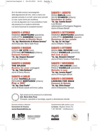 Se il rito della musica è accompagnato
dalla degustazione del vino, viene a crearsi uno
speciale connubio in cui tutti i sensi sono coinvolti.
La voce, suono divino per eccellenza,
un vino da degustare con il suo produttore il tutto
alla presenza di un moderno alchimista
e le storie trasversali di competenti bevitori.
SABATO 4 APRILE
RAMONA MUNTEANU (pianoforte)
CARLOTTA GOMIERO (soprano)
Note Liriche in Ghetto Novo
“Az. Agr. Monteforche di Alfonso Soranzo”
Alchimista dott. Mario Dalle Pezze
SABATO 2 MAGGIO
ILENYA DE VITO (voce)
STEFANO OTTOGALLI (chitarra)
Canzoni Italiane
“Az. Agr. Gaspare Buscemi”
storie di Paolo Seno
SABATO 6 GIUGNO
THE SPLEEN
Beatles for ever (unplugged)
“Az. Agr. Fabio Barbaran”
storie di Danny Muraro
SABATO 4 LUGLIO
ELENA TAVRELLA (voce)
RICCARDO BERTUZZO (chitarra)
Pop a 360°
“Az. Agr. Case Paolin”
storie di Nicola Catullo ed Enrico Ladisa
SABATO 1 AGOSTO
ROSA EMILIA (voce)
SILVIO D’AMICO (chitarra)
Saudades di Jobin
“Az. Agr. Camillo Donati”
Luca Benassi
selezionatore di Parmigiano Reggiano
storie di Cesare Benelli
SABATO 5 SETTEMBRE
RAMONA MUNTEANU (pianoforte)
CARLOTTA GOMIERO (soprano)
Romanze di fine estate
“Az. Agr. Ca’ dei Zago”
storie di Matteo Tenderini
SABATO 3 OTTOBRE
MARIA DAL ROVERE (voce)
PAOLO VIANELLO (pianoforte)
Dal rock al jazz
“Az. Agr. Benjamin Zidarich”
storie di Pietro Tonolo e Paolo Birro
SABATO 7 NOVEMBRE
ANGELA MILANESE (voce)
PAOLO VIANELLO (pianoforte)
Melodie in jazz
“Az. Agr. Lorenzo Begali”
storie di Pierangelo Bertoli
SABATO 5 DICEMBRE
LOOKING FOR XMAS
Canzoni di Natale
“Az. Agr. Silvio Grasso”
storie di Alessandro Trevisan STUDIOLANZA
Ogni serata avrà la presenza di un alchimista:
dott. Mario Dalle Pezze
Omeopata, specialista in neurologia, esperto in alimentazione naturale
Direzione artistica e ideazione
Giannantonio De Vincenzo
www.ilsuonodivino.eu
Coordinamento delle cantine a cura:
La Caneva - Mogliano Veneto (TV)
T. 041 5901568 - info@lacaneva.it
SCUOLA di MUSICA
info@ilsuonoimprovviso.it
T. 041 2750049
cartolina:Layout 1 24-03-2015 16:21 Pagina 2
 