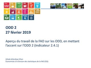 ODD 2
27 février 2019
Aperçu du travail de la FAO sur les ODD, en mettant
l’accent sur l’ODD 2 (Indicateur 2.4.1)
Arbab Asfandiyar Khan
Économiste à la Division des statistiques de la FAO (ESS)
 