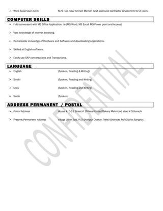  Work Supervisor (Civil) M/S Haji Nisar Ahmed Memon Govt approved contractor private firm for 2 years.
COMPUTER SKILLS
 Fully conversant with MS Office Application. i.e (MS Word, MS Excel, MS Power point and Access)
 Vast knowledge of internet browsing.
 Remarkable knowledge of Hardware and Software and downloading applications.
 Skilled at English software.
 Easily use SAP conversations and Transactions.
LANGUAGE
 English (Spoken, Reading & Writing)
 Sindhi (Spoken, Reading and Writing)
 Urdu {Spoken, Reading and Writing)
 Sariki (Spoken)
ADDRESS PERMANENT / POSTAL
 Postal Address House #. D-51 Street # 19 Near United Bakery Mehmood abad # 5 Karachi
 Present/Permanent Address Village Umer Bad, P/O Shahpur Chakar, Tehsil Shahdad Pur District Sanghar.
 
