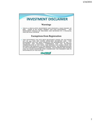 1/16/2015
7
INVESTMENT DISCLAIMER
Warnings
THIS IS A SPECULATIVE INVESTMENT AND INVOLVES A HIGH DEGREE OF
RISK. THERE IS NO PUBLIC MARKET FOR THIS INVESTMENT. ANY
INVESTMENT SHOULD BE DISCUSSED AND REVIEWED BY A FINANCIAL
AND/OR LEGAL ADVISOR.
Exemptions from Registration
THIS INVESTMENT HAS NOT BEEN REGISTERED UNDER THE SECURITIES
ACT OF 1933 NOR ANY OTHER APPLICABLE SECURITIES LAW. THIS
INVESTMENT HAS NOT BEEN APPROVED OR DISAPPROVED BY THE U.S.
SECURITIES AND EXCHANGE COMMISSION NOR THE SECURITIES
ADMINISTRATOR OF ANY STATE, AND NEITHER HAS PASSED UPON THE
ACCURACY OR ADEQUACY OF THIS PRESENTATION. ANY REPRESENTATION
TO THE CONTRARY IS A CRIMINAL OFFENSE. THE INTERESTS ARE OFFERED
ONLY TO THOSE INVESTORS WHO UNDERSTAND THE INHERENT RISK IN
INVESTMENTS OF THIS NATURE.
 