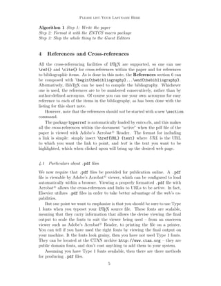 Please list Your Lastname Here
Algorithm 1 Step 1: Write the paper
Step 2: Format it with the ENTCS macro package
Step 3: Ship the whole thing to the Guest Editors
4 References and Cross-references
All the cross-referencing facilities of LATEX are supported, so one can use
ref{} and cite{} for cross-references within the paper and for references
to bibliographic items. As is done in this note, the References section 6 can
be composed with begin{thebibliography}...end{thebibliography}.
Alternatively, BibTEX can be used to compile the bibliography. Whichever
one is used, the references are to be numbered consecutively, rather than by
author-deﬁned acronyms. Of course you can use your own acronyms for easy
reference to each of the items in the bibliography, as has been done with the
listing for this short note.
However, note that the references should not be started with a new section
command.
The package hyperref is automatically loaded by entcs.cls, and this makes
all the cross-references within the document “active” when the pdf ﬁle of the
paper is viewed with Adobe’s Acrobat c
Reader. The format for including
a link is simple: simply insert href{URL} {text} where URL is the URL
to which you want the link to point, and text is the text you want to be
highlighted, which when clicked upon will bring up the desired web page.
4.1 Particulars about .pdf ﬁles
We now require that .pdf ﬁles be provided for publication online. A .pdf
ﬁle is viewable by Adobe’s Acrobat c
viewer, which can be conﬁgured to load
automatically within a browser. Viewing a properly formatted .pdf ﬁle with
Acrobat c
allows the cross-references and links to URLs to be active. In fact,
Elsevier utilizes .pdf ﬁles in order to take better advantage of the web’s ca-
pabilities.
But one point we want to emphasize is that you should be sure to use Type
1 fonts when you typeset your LATEX source ﬁle. These fonts are scalable,
meaning that they carry information that allows the devise viewing the ﬁnal
output to scale the fonts to suit the viewer being used – from an onscreen
viewer such as Adobe’s Acrobat c
Reader, to printing the ﬁle on a printer.
You can tell if you have used the right fonts by viewing the ﬁnal output on
your machine. It the fonts look grainy, then you have not used Type 1 fonts.
They can be located at the CTAN archive http://www.ctan.org – they are
public domain fonts, and don’t cost anything to add them to your system.
Assuming you have Type 1 fonts available, then there are there methods
for producing .pdf ﬁles.
5
 
