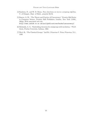 Please list Your Lastname Here

[4] Easdown, D., and W. D. Munn, Trace functions on inverse semigroup algebras,
U. of Glasgow, Dept. of Math., preprint 93/52.
[5] Roscoe, A. W., “The Theory and Practice of Concurrency,” Prentice Hall Series
in Computer Science, Prentice Hall Publishers, London, New York (1198),
565pp. With associated web site
http://www.comlab.ox.ac.uk/oucl/publications/books/concurrency/.
[6] Shehadah, A. A., “Embedding theorems for semigroups with involution, “ Ph.D.
thesis, Purdue University, Indiana, 1982.
[7] Weyl, H., “The Classical Groups,” 2nd Ed., Princeton U. Press, Princeton, N.J.,
1946.

10

 
