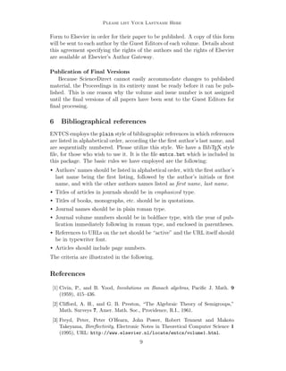 Please list Your Lastname Here

Form to Elsevier in order for their paper to be published. A copy of this form
will be sent to each author by the Guest Editors of each volume. Details about
this agreement specifying the rights of the authors and the rights of Elsevier
are available at Elsevier’s Author Gateway.
Publication of Final Versions
Because ScienceDirect cannot easily accommodate changes to published
material, the Proceedings in its entirety must be ready before it can be published. This is one reason why the volume and issue number is not assigned
until the ﬁnal versions of all papers have been sent to the Guest Editors for
ﬁnal processing.

6

Bibliographical references

ENTCS employs the plain style of bibliographic references in which references
are listed in alphabetical order, according the the ﬁrst author’s last name, and
are sequentially numbered. Please utilize this style. We have a BibTEX style
ﬁle, for those who wish to use it. It is the ﬁle entcs.bst which is included in
this package. The basic rules we have employed are the following:
•

Authors’ names should be listed in alphabetical order, with the ﬁrst author’s
last name being the ﬁrst listing, followed by the author’s initials or ﬁrst
name, and with the other authors names listed as ﬁrst name, last name.

•

Titles of articles in journals should be in emphasized type.

•

Titles of books, monographs, etc. should be in quotations.

•

Journal names should be in plain roman type.

•

Journal volume numbers should be in boldface type, with the year of publication immediately following in roman type, and enclosed in parentheses.

•

References to URLs on the net should be “active” and the URL itself should
be in typewriter font.

•

Articles should include page numbers.

The criteria are illustrated in the following.

References
[1] Civin, P., and B. Yood, Involutions on Banach algebras, Paciﬁc J. Math. 9
(1959), 415–436.
[2] Cliﬀord, A. H., and G. B. Preston, “The Algebraic Theory of Semigroups,”
Math. Surveys 7, Amer. Math. Soc., Providence, R.I., 1961.
[3] Freyd, Peter, Peter O’Hearn, John Power, Robert Tennent and Makoto
Takeyama, Bireﬂectivity, Electronic Notes in Theoretical Computer Science 1
(1995), URL: http://www.elsevier.nl/locate/entcs/volume1.html.

9

 