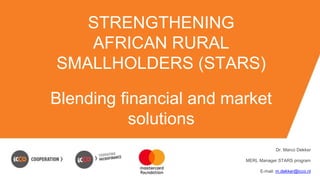 STRENGTHENING
AFRICAN RURAL
SMALLHOLDERS (STARS)
Blending financial and market
solutions
Dr. Marco Dekker
MERL Manager STARS program
E-mail: m.dekker@icco.nl
 