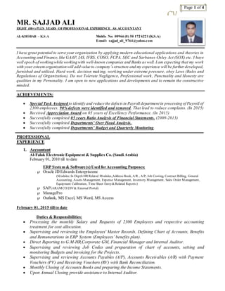 Page 1 of 4
CV
MR. SAJJAD ALI
EIGHT (08+) PLUS YEARS OFPROFESSIONAL EXPERIENCE AS ACCOUNTANT
AL-KHOBAR – K.S.A Mobile No: 00966 (0) 50 172 6221 (K.S.A)
E-mail: sajjad_ali_9764@yahoo.com
I have great potential to serve your organization by applying modern educational applications and theories in
Accounting and Finance, like GAAP, IAS, IFRS, COSO, FCPA, SEC and Sarbanes-Oxley Act (SOX) etc. I have
well epoch of working while working with well-known companies and Banks as well. I am expecting that my work
with your esteemorganization will add value to company’sstructure and my experience will be further developed,
furnished and utilized. Hard work, decision making, working under extreme pressure, obey Laws (Rules and
Regulations of Organization), Do not Tolerate Negligence, Professional work, Punctuality and Honesty are
qualities in my Personality. I am open to new applications and developments and to remain the constructive
minded.
ACHIEVEMENTS:
 Special Task Assigned to identify and reduce the defectsin Payroll department in processing of Payroll of
2300 employees. 90% defects were identified and removed. That lead to reduce complains. (In 2015)
 Received Appreciation Award on 05 years of Excellency Performance. (In 2015)
 Successfully completed 05 years Ratio Analysis of Financial Statements. (2009-2013)
 Successfully completed Departments’ Over Head Analysis..
 Successfully completed Departments’ Budget and Quarterly Monitoring.
PROFESSIONAL
EXPERIENCE
1. Accountant
Al-Falak Electronic Equipment & Supplies Co. (Saudi Arabia)
February 01, 2010 till to date
ERP System & Software(s) Used for Accounting Purposes:
 Oracle JD Edwards Enterpriseone
(Modules:In Depth HR Related Modules,Address Book, A/R , A/P, Job Costing, Contract Billing, General
Accounting, Assets Management, Expense Management, Inventory Management, Sales Order Management,
Equipment Calibration, Time Sheet Entry&Related Reports)
 SAP(ARAMCO ESV& External Portal)
 ManagePro
 Outlook, MS Excel, MS Word, MS Access
February 01, 2015 till to date
Duties & Responsibilities:
 Processing the monthly Salary and Requests of 2300 Employees and respective accounting
treatment for cost allocation.
 Supervising and reviewing the Employees' Master Records, Defining Chart of Accounts, Benefits
and Remunerations in ERP System (Employees’ benefits plan).
 Direct Reporting to G.M-HR,Corporate GM, Financial Manager and Internal Auditor.
 Supervising and reviewing Job Codes and preparation of chart of accounts, setting and
monitoring Budgets and invoicing for the Projects.
 Supervising and reviewing Accounts Payables (A/P), Accounts Receivables (A/R) with Payment
Vouchers (PV) and Receiving Vouchers (RV) with Bank Reconciliation.
 Monthly Closing of Accounts Books and preparing the Income Statements.
 Upon Annual Closing provide assistance to Internal Auditor.
 