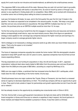 equity firm’s work must be non-intrusive and transformational, as defined by the small business owners.
“The Japanese SME is low profile and off the radar. Because they are cash rich and don’t plan to go public,
they don’t have relationships with banks or securities firms. So word of mouth by owner or through a tax
advisor is very significant in finding deals with no competition. Many SMEs we’ve worked with introduced us
to another owner who is thinking about selling his share to someone else.”
Last year Ant looked at 40 deals, he says, and in the first quarter this year the firm had 10 deals in the
pipeline. Two deals are expected to be completed in the second quarter, he adds. “We keep a very good
deal flow and are very conservative [in acquisitions]. We keep EBITDA multiples less than six.” In an
auction, the purchase price as an EBITDA multiple would be more than 10, he says.
Yet the fine tuning and pruning of small firms that Ant engages in requires time and resources and tends to
deliver correspondingly small returns, says one local industry source. Many firms figure an operational
strategy is best applied to mid- and large-cap companies because the higher revenues and earnings of a
larger company would on average generate higher returns.
“[Ant’s strategy] is not necessarily a strategy everyone wants to go after when you have limited resources in
Japan. That’s why the space is not crowded.”
GOING OUTSIDE
The future of Japanese companies arguably lies outside the home market. With the demographic situation
expected to keep GDP growth near zero for years to come, Japanese companies have found that survival
means expanding offshore.
The big corporations are out hunting for acquisitions in Asia, the US and Europe. In 2011, Japanese
corporations’ outbound deal value nearly tripled to $85 billion from the previous year and was 23 percent
higher than the 2008 pre-crisis peak of $69 billion, according to a report by McKinsey & Co.
SMEs are now eager to follow, a sentiment that has increased since the March 2011 earthquake, which
made clear the risks of depending on the home market, Iinuma says.
“Small businesses have one major customer like Toyota, Sharp or Panasonic, but now there’s a renewed
sense of urgency to decrease dependency on them. The small-cap company still has an opportunity to grow
in Asia. They want to look outside of Japan for partnerships and growth opportunities but don’t have the skill
set or network.”
Ant has already moved on the opportunity by completing two cross-border exits in China in 2010.
The first, Honma Golf, a luxury golf equipment manufacturer (its high-end clubs sell for $100,000), had
brand recognition in Korea and China but no network or expertise to help it expand. Ant found partners in
those markets and helped Honma establish a presence in Korea. It was then sold to a Chinese
 