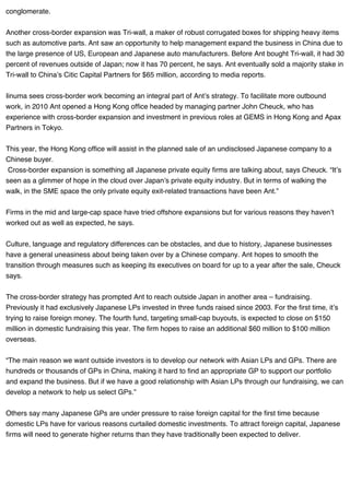 conglomerate.
Another cross-border expansion was Tri-wall, a maker of robust corrugated boxes for shipping heavy items
such as automotive parts. Ant saw an opportunity to help management expand the business in China due to
the large presence of US, European and Japanese auto manufacturers. Before Ant bought Tri-wall, it had 30
percent of revenues outside of Japan; now it has 70 percent, he says. Ant eventually sold a majority stake in
Tri-wall to China’s Citic Capital Partners for $65 million, according to media reports.
Iinuma sees cross-border work becoming an integral part of Ant’s strategy. To facilitate more outbound
work, in 2010 Ant opened a Hong Kong office headed by managing partner John Cheuck, who has
experience with cross-border expansion and investment in previous roles at GEMS in Hong Kong and Apax
Partners in Tokyo.
This year, the Hong Kong office will assist in the planned sale of an undisclosed Japanese company to a
Chinese buyer.
Cross-border expansion is something all Japanese private equity firms are talking about, says Cheuck. “It’s
seen as a glimmer of hope in the cloud over Japan’s private equity industry. But in terms of walking the
walk, in the SME space the only private equity exit-related transactions have been Ant.”
Firms in the mid and large-cap space have tried offshore expansions but for various reasons they haven’t
worked out as well as expected, he says.
Culture, language and regulatory differences can be obstacles, and due to history, Japanese businesses
have a general uneasiness about being taken over by a Chinese company. Ant hopes to smooth the
transition through measures such as keeping its executives on board for up to a year after the sale, Cheuck
says.
The cross-border strategy has prompted Ant to reach outside Japan in another area – fundraising.
Previously it had exclusively Japanese LPs invested in three funds raised since 2003. For the first time, it’s
trying to raise foreign money. The fourth fund, targeting small-cap buyouts, is expected to close on $150
million in domestic fundraising this year. The firm hopes to raise an additional $60 million to $100 million
overseas.
“The main reason we want outside investors is to develop our network with Asian LPs and GPs. There are
hundreds or thousands of GPs in China, making it hard to find an appropriate GP to support our portfolio
and expand the business. But if we have a good relationship with Asian LPs through our fundraising, we can
develop a network to help us select GPs.”
Others say many Japanese GPs are under pressure to raise foreign capital for the first time because
domestic LPs have for various reasons curtailed domestic investments. To attract foreign capital, Japanese
firms will need to generate higher returns than they have traditionally been expected to deliver.
 