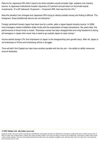Returns for Japanese GPs didn’t need to be what outsiders would consider high, explains one industry
source. A Japanese institutional investor required a 3.5 percent annual return on its private equity
investments. “If a GP delivered 10 percent – 12 percent IRR, that was fine for LPs.”
Now the situation has changed and Japanese GPs trying to attract outside money are finding it difficult. “For
foreigners, those [traditional] returns are not attractive.”
Foreign sentiment toward Japan has been low for a while, adds a Japan-based industry source. In 2006,
fund managers raised multibillion dollar funds with the expectation of large transactions. Six years later, the
performance of those funds is mixed. “Overseas money has been disappointed and a big headwind is facing
all managers in Japan who never had a need to go outside Japan to raise money.”
Iinuma admits foreign LPs’ first impression of Japan is the disappointing zero growth story. After all, Japan is
not Indonesia or China and fundraising will be a struggle.
Time will tell if Ant Capital can also draw another parallel with the tiny ant – the ability to deftly maneuver
around obstacles.
00000000000000000000000000000000000000000000000000000000000000000000000000000000000000000000000000000000000000000000000000000000000000000000000000000000000000000000000000000000000000000000000000000000000000000000000000000000000000000000000000000000000000000000000000000000000000000000000000000000000000000000000000000000000000000000000000000000000000000000000000000000000000000000000000000000000000000000000000000000000000000000000000000000000000000000000000000000000000000000000000000000000000000000000000000000000000000000000
© PEI Media Ltd. All rights reserved.
Content on this site may not be reproduced, distributed, transmitted, displayed, published or broadcast without the prior written permission of
PEI or in the case of third party content, the owner of that content. You may not alter or remove any trademark, copyright or other notice from
copies of the content. You may download material from this site (one machine readable copy and one print copy per page) for your personal,
non-commercial use only.
 