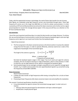 EEL4423L: WIRELESS CIRCUITS/SYSTEMS LAB
Lab 13-14 Essay : Frequency Down Conversion Process Date:04/22/2016
Name: Rahul Ekhande
Today, with the exponential increase in technology, the need of faster data transfer has also increase.
Data Signals are modulated using high frequency carriers and transmitted through space. These high
frequency RF carriers are in the range from 800 MHz to 2.5 GHz for cellular communication. It is then
received by an RF front end Receiver(Antenna) and sent for down conversion and is further sent to a signal
processing block to recover the message (binary) signal. In this essay we will focus our attention on the
RF front end Receiver block.
Up-conversion:
One of the most important need these days is to make the data transfer over longer distances. To achieve
this, we use the technique of communication in which the low frequency baseband signal is sent over high
frequency carrier signal as it can travel much further than the baseband signal.
Need of Up-conversion:
 The first component in the down-conversion process is the Antenna where it receives the radiated
energy from the free space. In order to operate efficiently, antennae need to be in order of the
magnitude of wavelength of the transmitted signal.
The length of the antenna is given by 𝐿 = 𝜆 =
𝑐
𝑓
=
3𝑥10^8
𝑓
Where c: velocity of light
f: frequency of received signal
Normally the baseband signals ranges in KHz range. If we try to send such signal for antenna
reception, the size of antenna would go in range of kilometers, which is most practical, in order
to avoid this, we use high frequency carrier signal to modulated the baseband signal.
 Same baseband signal can be used again and again using different carrier signal for message signal
transfer. E.g. In mobile communication the voice signal (baseband signal) is up converted b using
the frequencies of band 800-1100 MHz
Down-Conversion:
Need of Down Conversion:
 It allows the data transfer at high frequencies while having a tuning filters for a circuits at lower
frequencies.
 Processing at lower frequencies after down conversion lowers cost and simplifies the modulation.
The receiver’s functional specifications should be as follows:
 It must demodulate the signal to recover the transmitted message signal. In order to do so it
need to:
o Filtering: Select the desired signal for demodulation and reject undesired signals
o Amplification: Amplify desired signal
 