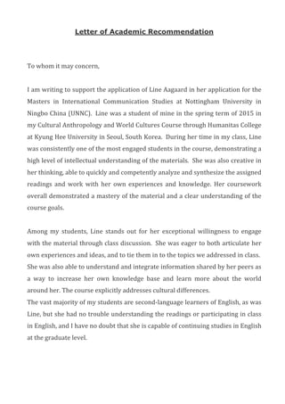 Letter of Academic Recommendation
	
To	whom	it	may	concern,	
	
I	am	writing	to	support	the	application	of	Line	Aagaard	in	her	application	for	the	
Masters	 in	 International	 Communication	 Studies	 at	 Nottingham	 University	 in	
Ningbo	China	(UNNC).		Line	was	a	student	of	mine	in	the	spring	term	of	2015	in	
my	Cultural	Anthropology	and	World	Cultures	Course	through	Humanitas	College	
at	Kyung	Hee	University	in	Seoul,	South	Korea.		During	her	time	in	my	class,	Line	
was	consistently	one	of	the	most	engaged	students	in	the	course,	demonstrating	a	
high	level	of	intellectual	understanding	of	the	materials.		She	was	also	creative	in	
her	thinking,	able	to	quickly	and	competently	analyze	and	synthesize	the	assigned	
readings	 and	 work	 with	 her	 own	 experiences	 and	 knowledge.	 Her	 coursework	
overall	demonstrated	a	mastery	of	the	material	and	a	clear	understanding	of	the	
course	goals.	
	
Among	 my	 students,	 Line	 stands	 out	 for	 her	 exceptional	 willingness	 to	 engage	
with	the	material	through	class	discussion.		She	was	eager	to	both	articulate	her	
own	experiences	and	ideas,	and	to	tie	them	in	to	the	topics	we	addressed	in	class.		
She	was	also	able	to	understand	and	integrate	information	shared	by	her	peers	as	
a	 way	 to	 increase	 her	 own	 knowledge	 base	 and	 learn	 more	 about	 the	 world	
around	her.	The	course	explicitly	addresses	cultural	differences.	
The	vast	majority	of	my	students	are	second-language	learners	of	English,	as	was	
Line,	but	she	had	no	trouble	understanding	the	readings	or	participating	in	class	
in	English,	and	I	have	no	doubt	that	she	is	capable	of	continuing	studies	in	English	
at	the	graduate	level.			
	
	
	
 