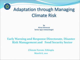 Adaptation through Managing
Climate Risk
By
Almaz Demessie
Senior Agro meteorologist
Early Warning and Response Directorate, Disaster
Risk Management and Food Security Sector
Climate Forum, Ethiopia
March 8, 2011
 