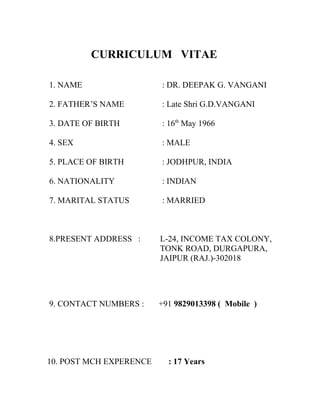 CURRICULUM VITAE
1. NAME : DR. DEEPAK G. VANGANI
2. FATHER’S NAME : Late Shri G.D.VANGANI
3. DATE OF BIRTH : 16th
May 1966
4. SEX : MALE
5. PLACE OF BIRTH : JODHPUR, INDIA
6. NATIONALITY : INDIAN
7. MARITAL STATUS : MARRIED
8.PRESENT ADDRESS : L-24, INCOME TAX COLONY,
TONK ROAD, DURGAPURA,
JAIPUR (RAJ.)-302018
9. CONTACT NUMBERS : +91 9829013398 ( Mobile )
10. POST MCH EXPERENCE : 17 Years
 